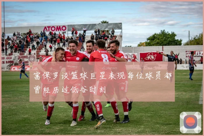 富保罗谈篮球巨星表现每位球员都曾经历过低谷时刻