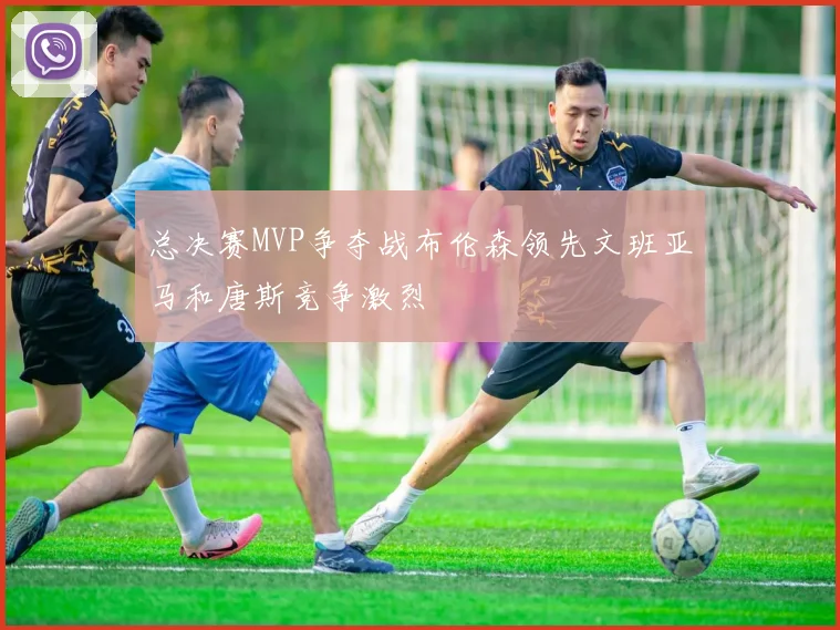 总决赛MVP争夺战布伦森领先文班亚马和唐斯竞争激烈