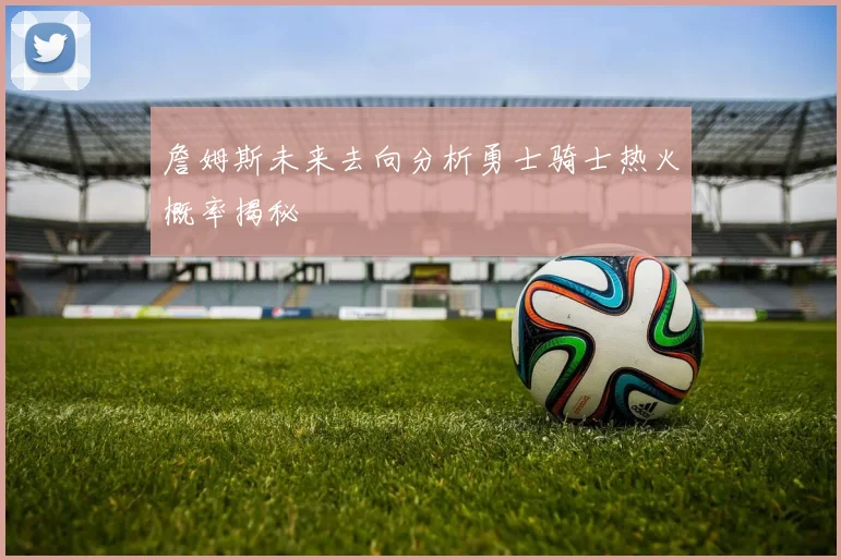 詹姆斯未来去向分析勇士骑士热火概率揭秘
