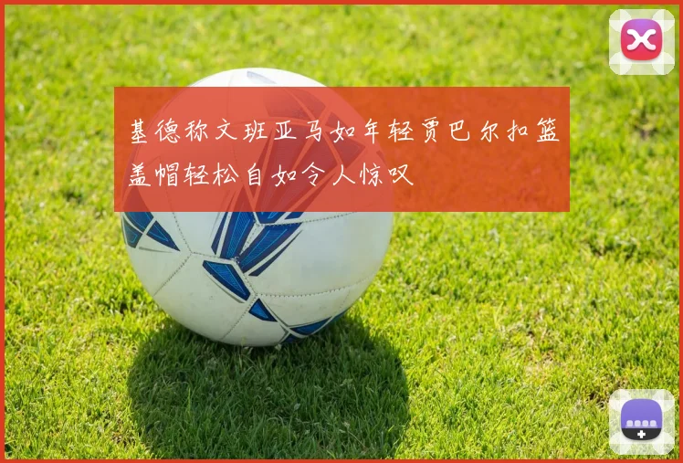 基德称文班亚马如年轻贾巴尔扣篮盖帽轻松自如令人惊叹