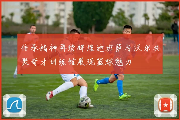 传承精神再续辉煌迪班萨与沃尔共聚奇才训练馆展现篮球魅力