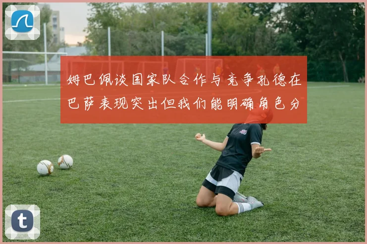 姆巴佩谈国家队合作与竞争孔德在巴萨表现突出但我们能明确角色分工