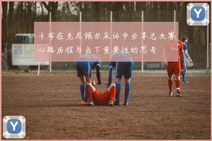 卡布在克尼佩尔采访中分享总决赛心路历程与当下重要性的思考