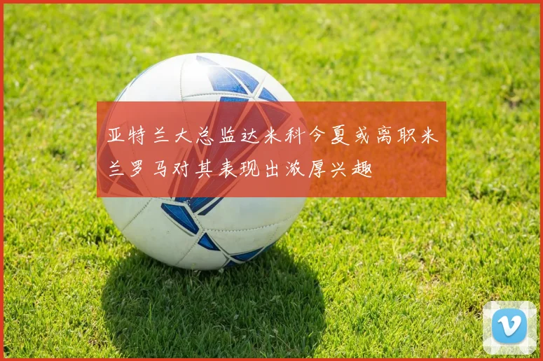 亚特兰大总监达米科今夏或离职米兰罗马对其表现出浓厚兴趣