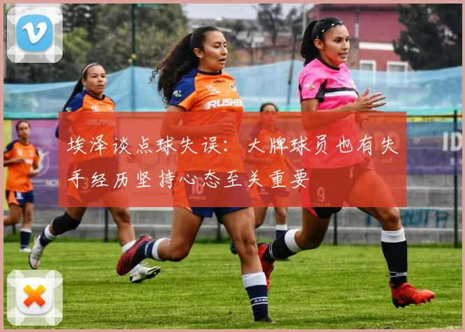 埃泽谈点球失误：大牌球员也有失手经历坚持心态至关重要