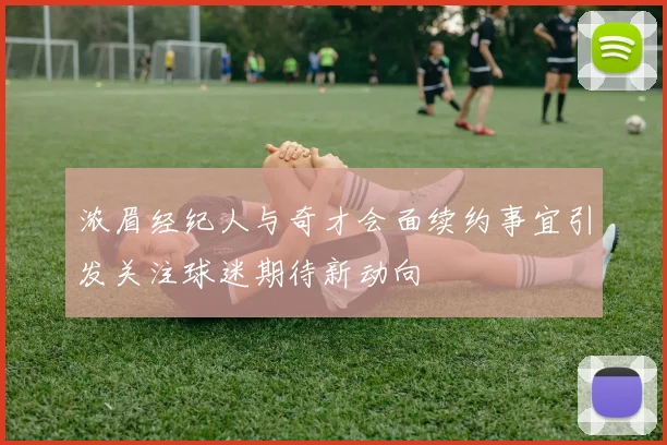 浓眉经纪人与奇才会面续约事宜引发关注球迷期待新动向
