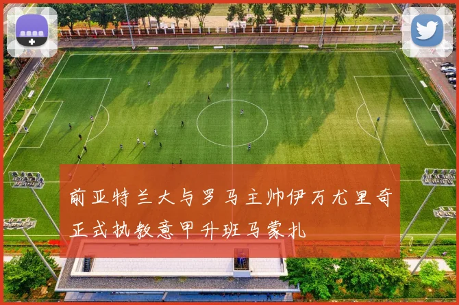 前亚特兰大与罗马主帅伊万尤里奇正式执教意甲升班马蒙扎
