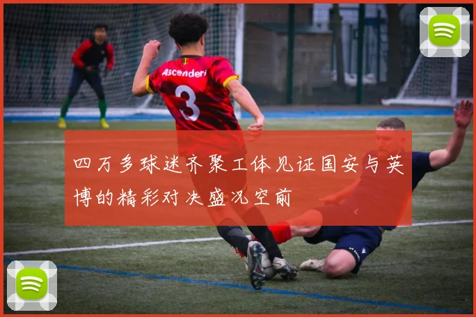 四万多球迷齐聚工体见证国安与英博的精彩对决盛况空前