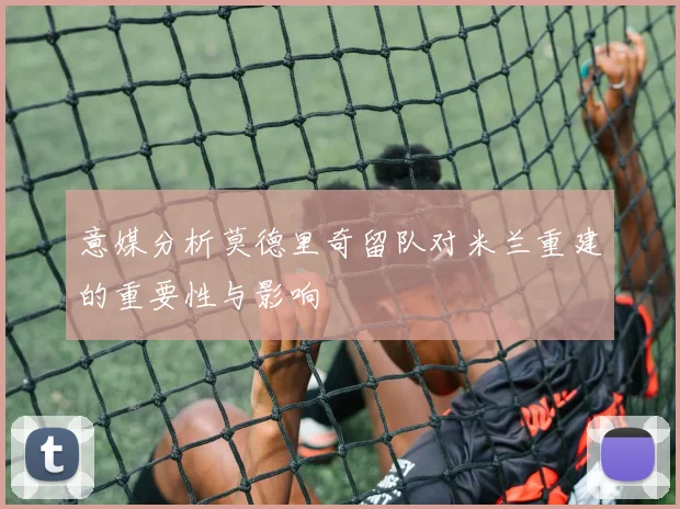 意媒分析莫德里奇留队对米兰重建的重要性与影响