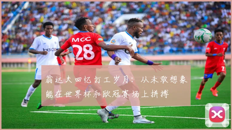 翁达夫回忆打工岁月：从未敢想象能在世界杯和欧冠赛场上拼搏