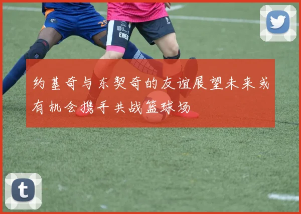 约基奇与东契奇的友谊展望未来或有机会携手共战篮球场