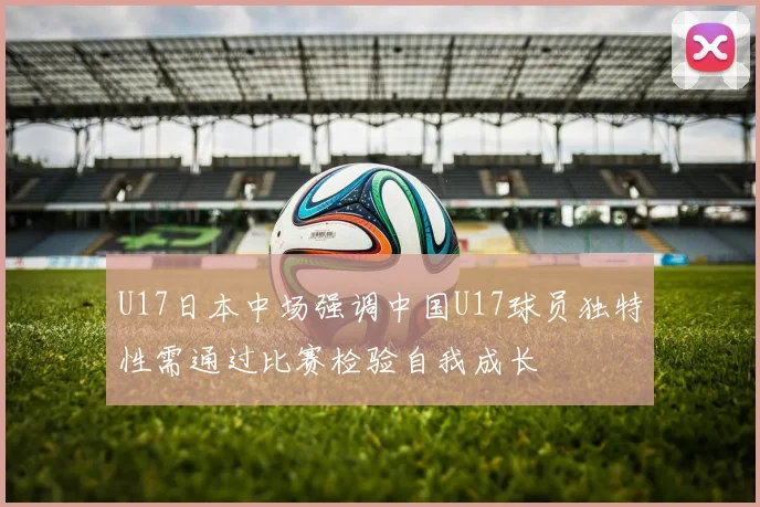 U17日本中场强调中国U17球员独特性需通过比赛检验自我成长