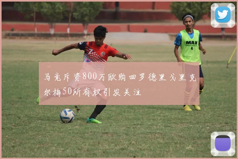 马竞斥资800万欧购回罗德里戈里克尔梅50所有权引发关注