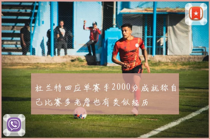 杜兰特回应单赛季2000分成就称自己比赛多老詹也有类似经历