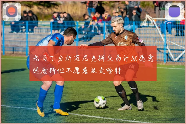 老马丁分析若尼克斯交易计划愿意送唐斯但不愿意放走哈特