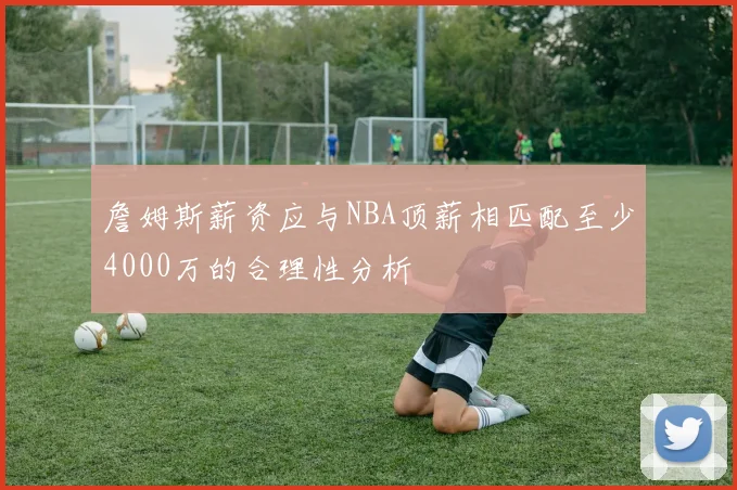 詹姆斯薪资应与NBA顶薪相匹配至少4000万的合理性分析
