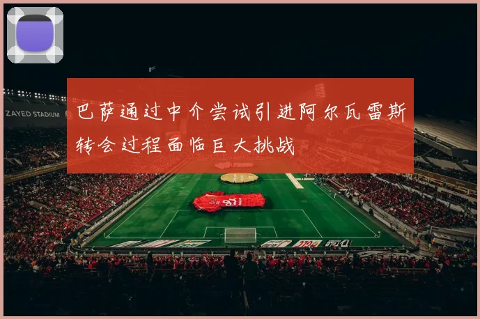 巴萨通过中介尝试引进阿尔瓦雷斯转会过程面临巨大挑战