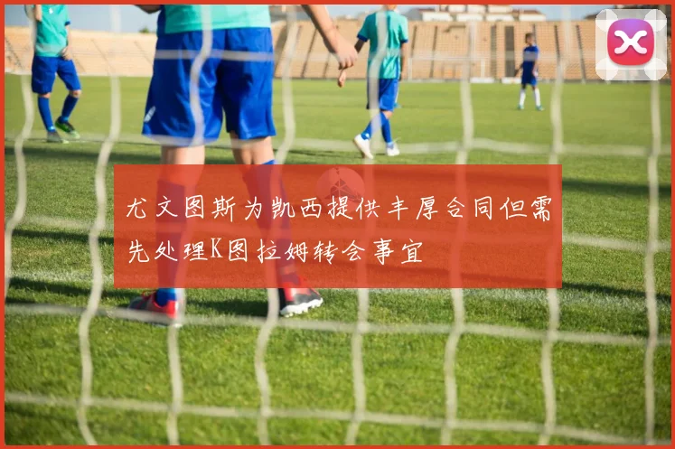 尤文图斯为凯西提供丰厚合同但需先处理K图拉姆转会事宜