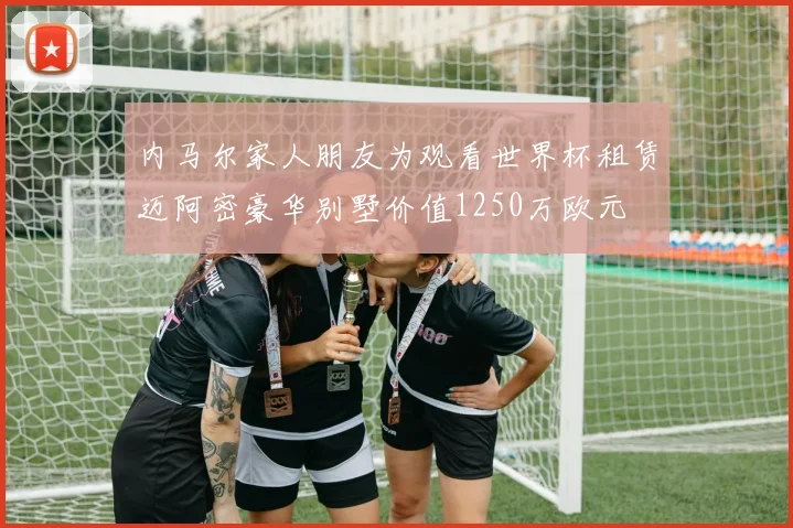 内马尔家人朋友为观看世界杯租赁迈阿密豪华别墅价值1250万欧元
