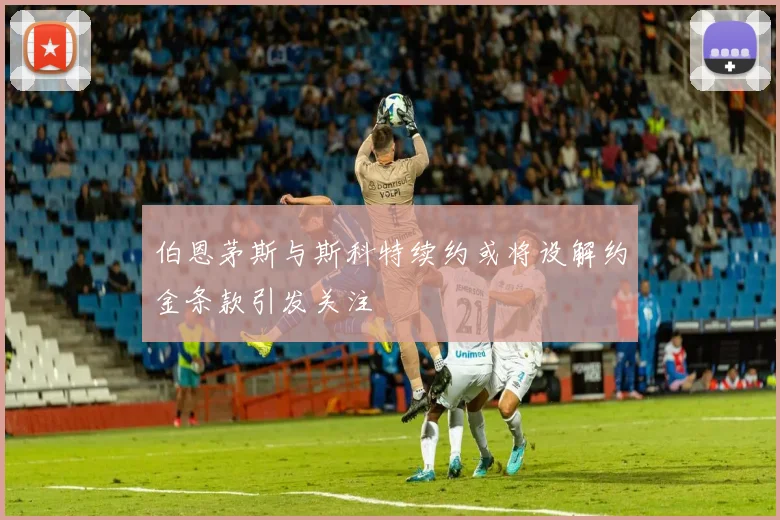 伯恩茅斯与斯科特续约或将设解约金条款引发关注