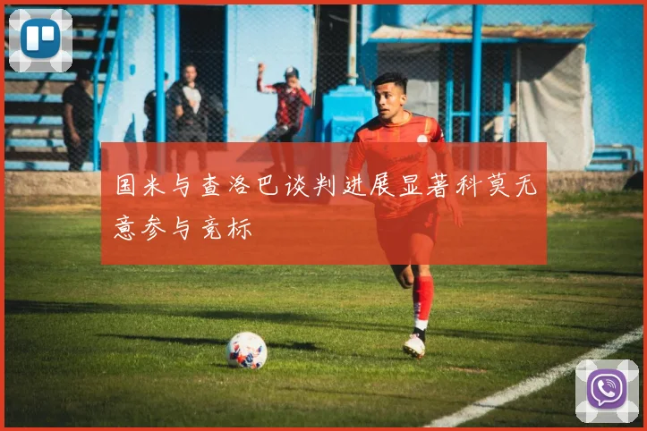 国米与查洛巴谈判进展显著科莫无意参与竞标