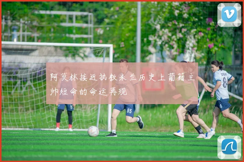 阿莫林接近执教米兰历史上葡籍主帅短命的命运再现