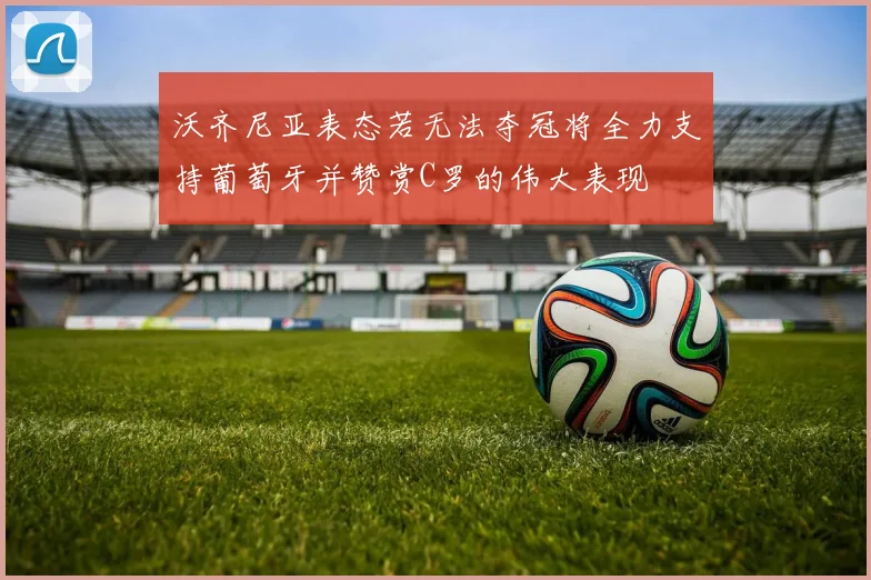 沃齐尼亚表态若无法夺冠将全力支持葡萄牙并赞赏C罗的伟大表现