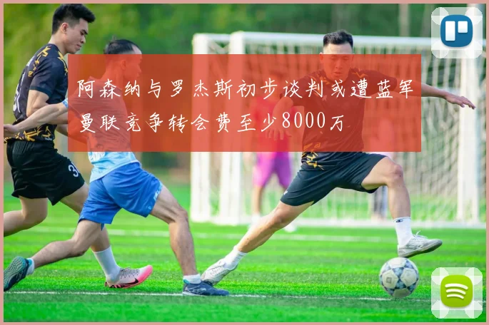 阿森纳与罗杰斯初步谈判或遭蓝军曼联竞争转会费至少8000万