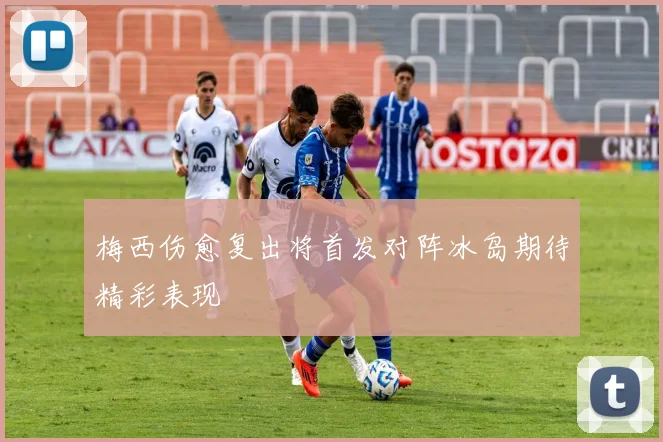 梅西伤愈复出将首发对阵冰岛期待精彩表现