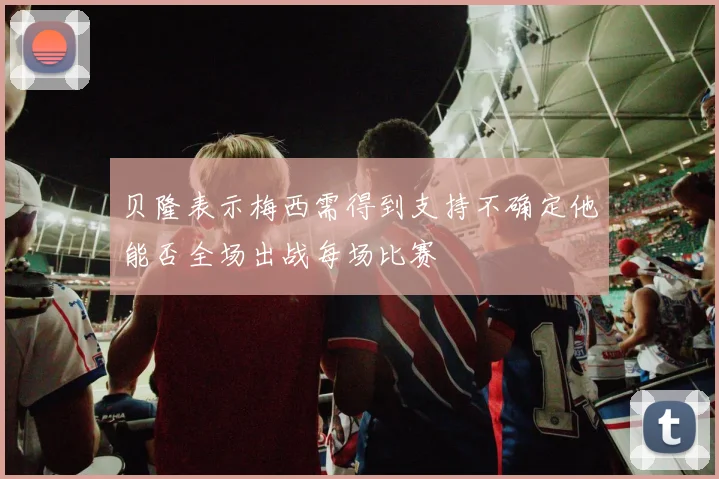 贝隆表示梅西需得到支持不确定他能否全场出战每场比赛