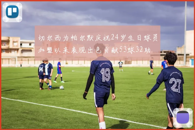 切尔西为帕尔默庆祝24岁生日球员加盟以来表现出色贡献53球32助