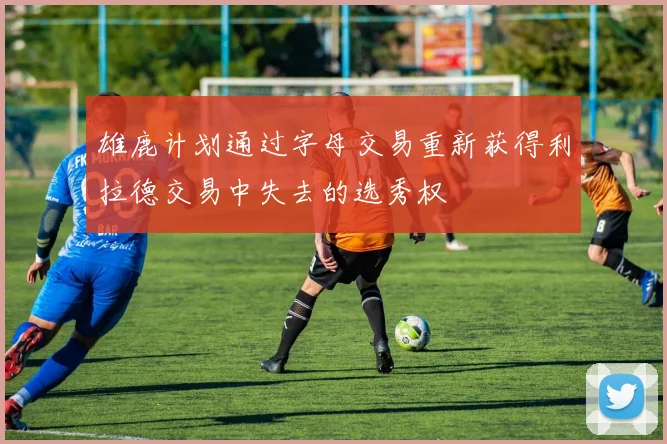 雄鹿计划通过字母交易重新获得利拉德交易中失去的选秀权
