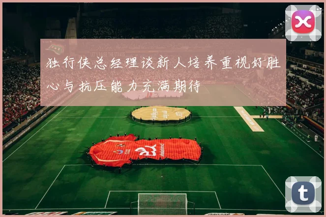 独行侠总经理谈新人培养重视好胜心与抗压能力充满期待