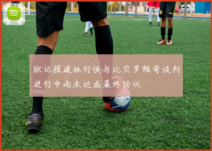 欧记报道独行侠与比贝罗维奇谈判进行中尚未达成最终协议
